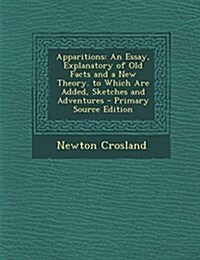 Apparitions: An Essay, Explanatory of Old Facts and a New Theory. to Which Are Added, Sketches and Adventures (Paperback)