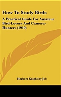 How To Study Birds: A Practical Guide For Amateur Bird-Lovers And Camera-Hunters (1910) (Hardcover)