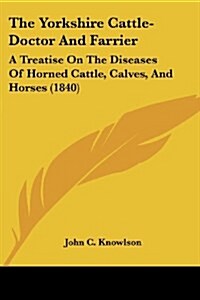 The Yorkshire Cattle-Doctor And Farrier: A Treatise On The Diseases Of Horned Cattle, Calves, And Horses (1840) (Paperback)