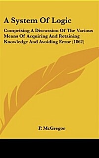 A System Of Logic: Comprising A Discussion Of The Various Means Of Acquiring And Retaining Knowledge And Avoiding Error (1862) (Hardcover)