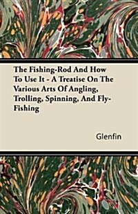 The Fishing-Rod And How To Use It - A Treatise On The Various Arts Of Angling, Trolling, Spinning, And Fly-Fishing (Paperback)