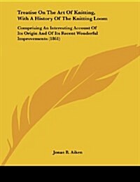 Treatise On The Art Of Knitting, With A History Of The Knitting Loom: Comprising An Interesting Account Of Its Origin And Of Its Recent Wonderful Impr (Paperback)