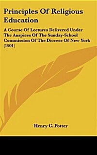 Principles Of Religious Education: A Course Of Lectures Delivered Under The Auspices Of The Sunday-School Commission Of The Diocese Of New York (1901) (Hardcover)
