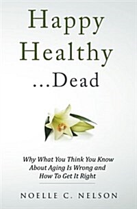 Happy Healthy . . . Dead: Why What You Think You Know About Aging Is Wrong and How To Get It Right (Paperback)