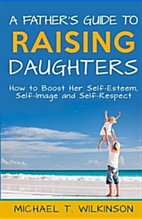 A Fathers Guide to Raising Daughters: How to Boost Her Self-Esteem, Self-Image and Self-Respect (Paperback)