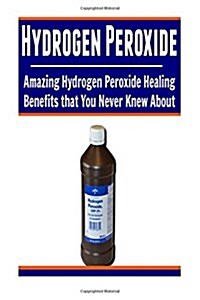 Hydrogen Peroxide: Amazing Hydrogen Peroxide Healing Benefits That You Never Knew About: Hydrogen Peroxide, Hydrogen Peroxide Book, Hydro (Paperback)