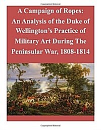 A Campaign of Ropes: An Analysis of the Duke of Wellingtons Practice of Military Art During the Peninsular War, 1808-1814 (Paperback)