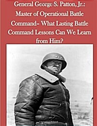 General George S. Patton, Jr.: Master of Operational Battle Command- What Lasting Battle Command Lessons Can We Learn from Him? (Paperback)