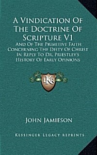 A Vindication of the Doctrine of Scripture V1: And of the Primitive Faith Concerning the Deity of Christ in Reply to Dr. Priestleys History of Early (Hardcover)