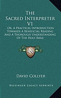 The Sacred Interpreter V1: Or, a Practical Introduction Towards a Beneficial Reading and a Thorough Understanding of the Holy Bible (Hardcover)
