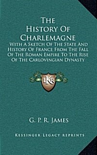 The History of Charlemagne: With a Sketch of the State and History of France from the Fall of the Roman Empire to the Rise of the Carlovingian Dyn (Hardcover)