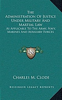 The Administration of Justice Under Military and Martial Law: As Applicable to the Army, Navy, Marines and Auxiliary Forces (Hardcover)