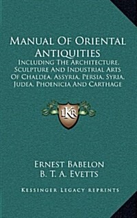 Manual of Oriental Antiquities: Including the Architecture, Sculpture and Industrial Arts of Chaldea, Assyria, Persia, Syria, Judea, Phoenicia and Car (Hardcover)