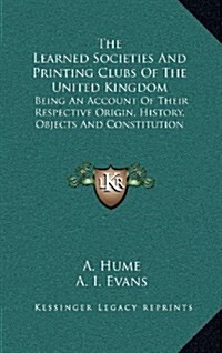 The Learned Societies and Printing Clubs of the United Kingdom: Being an Account of Their Respective Origin, History, Objects and Constitution (Hardcover)