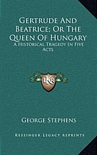 Gertrude and Beatrice; Or the Queen of Hungary: A Historical Tragedy in Five Acts (Hardcover)