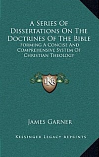 A Series of Dissertations on the Doctrines of the Bible: Forming a Concise and Comprehensive System of Christian Theology (Hardcover)