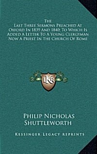 The Last Three Sermons Preached at Oxford in 1839 and 1840; To Which Is Added a Letter to a Young Clergyman Now a Priest in the Church of Rome (Hardcover)