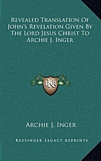 Revealed Translation of Johns Revelation Given by the Lord Jesus Christ to Archie J. Inger (Hardcover)