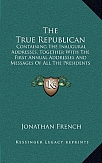 The True Republican: Containing the Inaugural Addresses, Together with the First Annual Addresses and Messages of All the Presidents of the (Hardcover)