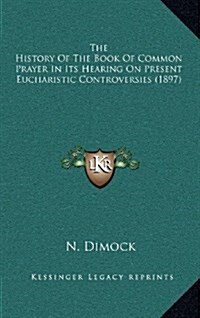 The History of the Book of Common Prayer in Its Hearing on Present Eucharistic Controversies (1897) (Hardcover)