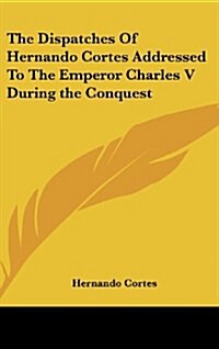 The Dispatches of Hernando Cortes Addressed to the Emperor Charles V During the Conquest (Hardcover)