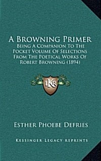 A Browning Primer: Being a Companion to the Pocket Volume of Selections from the Poetical Works of Robert Browning (1894) (Hardcover)