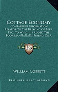 Cottage Economy: Containing Information Relative to the Brewing of Beer, Etc.; To Which Is Added the Poor Mans Friend; Or a Defense of (Hardcover)