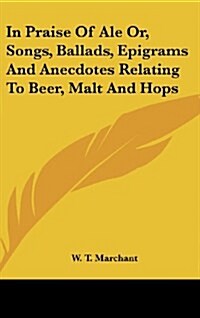 In Praise of Ale Or, Songs, Ballads, Epigrams and Anecdotes Relating to Beer, Malt and Hops (Hardcover)