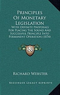 Principles of Monetary Legislation: With Definite Proposals for Placing the Sound and Successful Principle Into Permanent Operation (1874) (Hardcover)