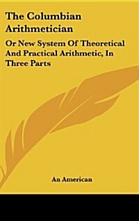 The Columbian Arithmetician: Or New System of Theoretical and Practical Arithmetic, in Three Parts (Hardcover)