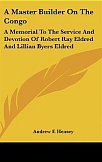 A Master Builder on the Congo: A Memorial to the Service and Devotion of Robert Ray Eldred and Lillian Byers Eldred (Hardcover)