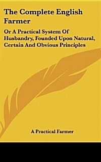 The Complete English Farmer: Or a Practical System of Husbandry, Founded Upon Natural, Certain and Obvious Principles (Hardcover)
