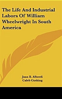 The Life and Industrial Labors of William Wheelwright in South America (Hardcover)