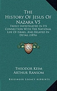 The History of Jesus of Nazara V5: Freely Investigated in Its Connection with the National Life of Israel, and Related in Detail (1876) (Hardcover)