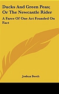 Ducks and Green Peas; Or the Newcastle Rider: A Farce of One Act Founded on Fact: To Which Is Added, the Newcastle Rider, a Tale in Rhyme (Hardcover)