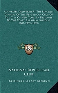 Addresses Delivered at the Lincoln Dinners of the Republican Club of the City of New York, in Response to the Toast, Abraham Lincoln, 1887-1909 (1909) (Hardcover)