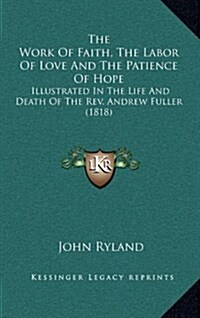 The Work of Faith, the Labor of Love and the Patience of Hope: Illustrated in the Life and Death of the REV. Andrew Fuller (1818) (Hardcover)