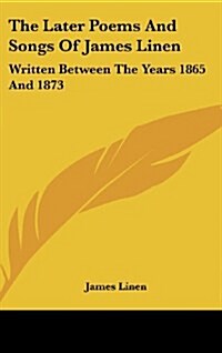 The Later Poems and Songs of James Linen: Written Between the Years 1865 and 1873 (Hardcover)