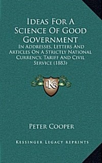 Ideas for a Science of Good Government: In Addresses, Letters and Articles on a Strictly National Currency, Tariff and Civil Service (1883) (Hardcover)