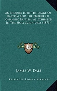 An Inquiry Into the Usage of Baptism and the Nature of Johannic Baptism, as Exhibited in the Holy Scriptures (1871) (Hardcover)