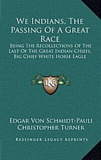 We Indians, the Passing of a Great Race: Being the Recollections of the Last of the Great Indian Chiefs, Big Chief White Horse Eagle (Hardcover)