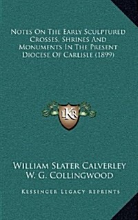 Notes on the Early Sculptured Crosses, Shrines and Monuments in the Present Diocese of Carlisle (1899) (Hardcover)