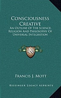 Consciousness Creative: An Outline of the Science, Religion and Philosophy of Universal Integration (Hardcover)