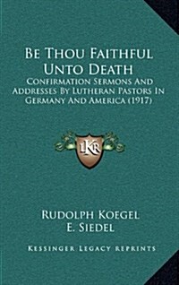 Be Thou Faithful Unto Death: Confirmation Sermons and Addresses by Lutheran Pastors in Germany and America (1917) (Hardcover)