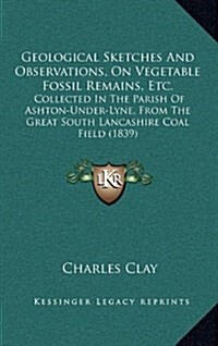 Geological Sketches and Observations, on Vegetable Fossil Remains, Etc.: Collected in the Parish of Ashton-Under-Lyne, from the Great South Lancashire (Hardcover)