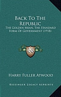 Back to the Republic: The Golden Mean, the Standard Form of Government (1918) (Hardcover)