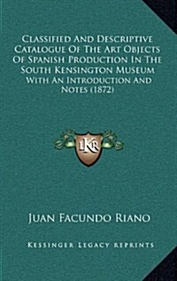 Classified and Descriptive Catalogue of the Art Objects of Spanish Production in the South Kensington Museum: With an Introduction and Notes (1872) (Hardcover)