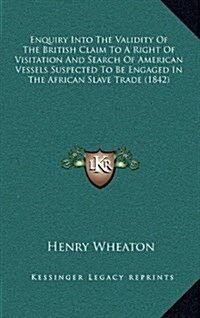 Enquiry Into the Validity of the British Claim to a Right of Visitation and Search of American Vessels Suspected to Be Engaged in the African Slave Tr (Hardcover)
