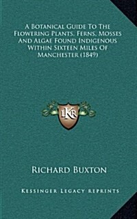 A Botanical Guide to the Flowering Plants, Ferns, Mosses and Algae Found Indigenous Within Sixteen Miles of Manchester (1849) (Hardcover)