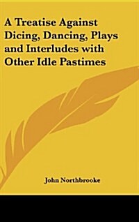 A Treatise Against Dicing, Dancing, Plays and Interludes with Other Idle Pastimes (Hardcover)